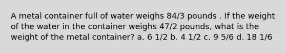 A metal container full of water weighs 84/3 pounds . If the weight of the water in the container weighs 47/2 pounds, what is the weight of the metal container? a. 6 1/2 b. 4 1/2 c. 9 5/6 d. 18 1/6