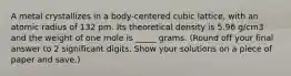 A metal crystallizes in a body-centered cubic lattice, with an atomic radius of 132 pm. Its theoretical density is 5.96 g/cm3 and the weight of one mole is _____ grams. (Round off your final answer to 2 significant digits. Show your solutions on a piece of paper and save.)