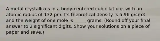 A metal crystallizes in a body-centered cubic lattice, with an atomic radius of 132 pm. Its theoretical density is 5.96 g/cm3 and the weight of one mole is _____ grams. (Round off your final answer to 2 significant digits. Show your solutions on a piece of paper and save.)