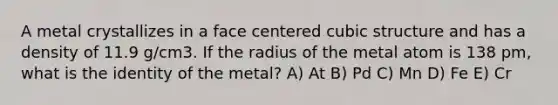 A metal crystallizes in a face centered cubic structure and has a density of 11.9 g/cm3. If the radius of the metal atom is 138 pm, what is the identity of the metal? A) At B) Pd C) Mn D) Fe E) Cr