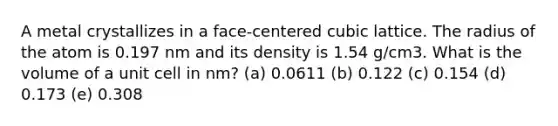 A metal crystallizes in a face-centered cubic lattice. The radius of the atom is 0.197 nm and its density is 1.54 g/cm3. What is the volume of a unit cell in nm? (a) 0.0611 (b) 0.122 (c) 0.154 (d) 0.173 (e) 0.308