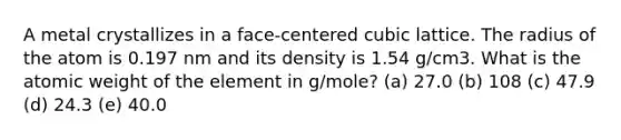 A metal crystallizes in a face-centered cubic lattice. The radius of the atom is 0.197 nm and its density is 1.54 g/cm3. What is the atomic weight of the element in g/mole? (a) 27.0 (b) 108 (c) 47.9 (d) 24.3 (e) 40.0