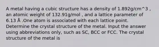 A metal having a cubic structure has a density of 1.892g/cm^3 , an atomic weight of 132.91g/mol , and a lattice parameter of 6.13 Å .One atom is associated with each lattice point. Determine the crystal structure of the metal. Input the answer using abbreviations only, such as SC, BCC or FCC. The crystal structure of the metal is