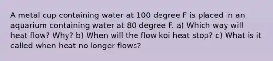 A metal cup containing water at 100 degree F is placed in an aquarium containing water at 80 degree F. a) Which way will heat flow? Why? b) When will the flow koi heat stop? c) What is it called when heat no longer flows?