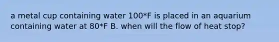 a metal cup containing water 100*F is placed in an aquarium containing water at 80*F B. when will the flow of heat stop?