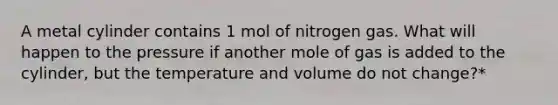 A metal cylinder contains 1 mol of nitrogen gas. What will happen to the pressure if another mole of gas is added to the cylinder, but the temperature and volume do not change?*