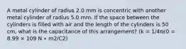 A metal cylinder of radius 2.0 mm is concentric with another metal cylinder of radius 5.0 mm. If the space between the cylinders is filled with air and the length of the cylinders is 50 cm, what is the capacitance of this arrangement? (k = 1/4πε0 = 8.99 × 109 N ∙ m2/C2)