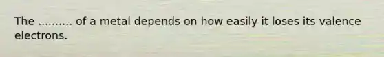 The .......... of a metal depends on how easily it loses its valence electrons.