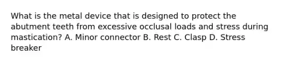 What is the metal device that is designed to protect the abutment teeth from excessive occlusal loads and stress during mastication? A. Minor connector B. Rest C. Clasp D. Stress breaker