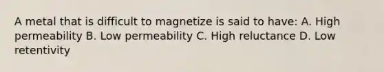 A metal that is difficult to magnetize is said to have: A. High permeability B. Low permeability C. High reluctance D. Low retentivity