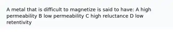 A metal that is difficult to magnetize is said to have: A high permeability B low permeability C high reluctance D low retentivity