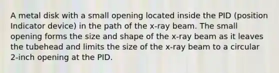 A metal disk with a small opening located inside the PID (position Indicator device) in the path of the x-ray beam. The small opening forms the size and shape of the x-ray beam as it leaves the tubehead and limits the size of the x-ray beam to a circular 2-inch opening at the PID.