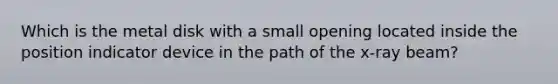 Which is the metal disk with a small opening located inside the position indicator device in the path of the x-ray beam?