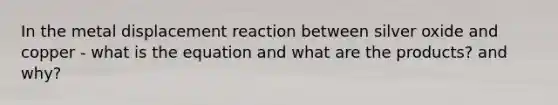 In the metal displacement reaction between silver oxide and copper - what is the equation and what are the products? and why?