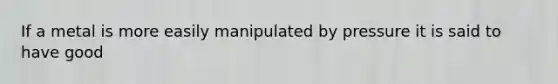 If a metal is more easily manipulated by pressure it is said to have good