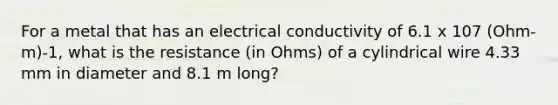 For a metal that has an electrical conductivity of 6.1 x 107 (Ohm-m)-1, what is the resistance (in Ohms) of a cylindrical wire 4.33 mm in diameter and 8.1 m long?