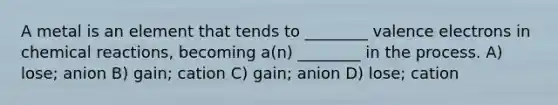 A metal is an element that tends to ________ valence electrons in chemical reactions, becoming a(n) ________ in the process. A) lose; anion B) gain; cation C) gain; anion D) lose; cation