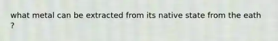 what metal can be extracted from its native state from the eath ?