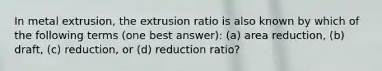 In metal extrusion, the extrusion ratio is also known by which of the following terms (one best answer): (a) area reduction, (b) draft, (c) reduction, or (d) reduction ratio?