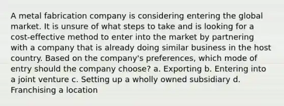 A metal fabrication company is considering entering the global market. It is unsure of what steps to take and is looking for a cost-effective method to enter into the market by partnering with a company that is already doing similar business in the host country. Based on the company's preferences, which mode of entry should the company choose? a. Exporting b. Entering into a joint venture c. Setting up a wholly owned subsidiary d. Franchising a location