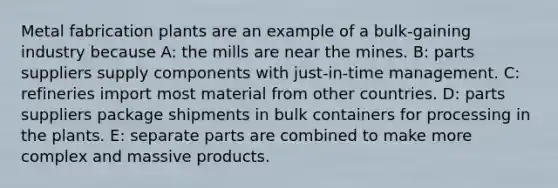 Metal fabrication plants are an example of a bulk-gaining industry because A: the mills are near the mines. B: parts suppliers supply components with just-in-time management. C: refineries import most material from other countries. D: parts suppliers package shipments in bulk containers for processing in the plants. E: separate parts are combined to make more complex and massive products.