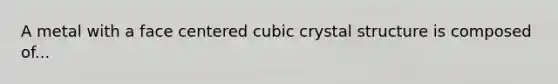 A metal with a face centered cubic crystal structure is composed of...