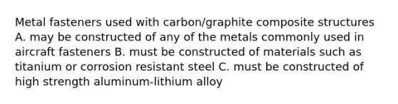 Metal fasteners used with carbon/graphite composite structures A. may be constructed of any of the metals commonly used in aircraft fasteners B. must be constructed of materials such as titanium or corrosion resistant steel C. must be constructed of high strength aluminum-lithium alloy