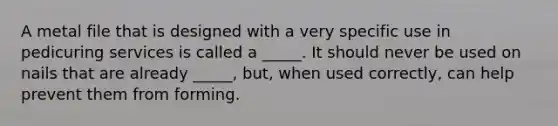 A metal file that is designed with a very specific use in pedicuring services is called a _____. It should never be used on nails that are already _____, but, when used correctly, can help prevent them from forming.
