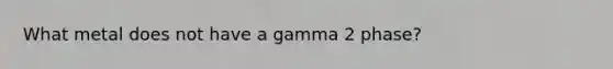 What metal does not have a gamma 2 phase?