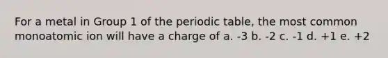 For a metal in Group 1 of the periodic table, the most common monoatomic ion will have a charge of a. -3 b. -2 c. -1 d. +1 e. +2