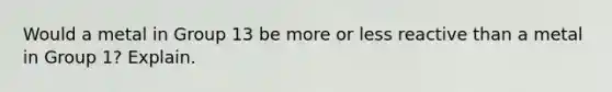 Would a metal in Group 13 be more or less reactive than a metal in Group 1? Explain.