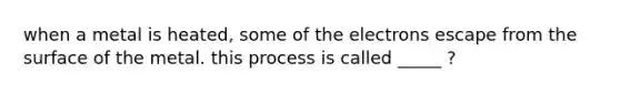 when a metal is heated, some of the electrons escape from the surface of the metal. this process is called _____ ?