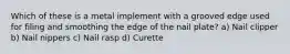 Which of these is a metal implement with a grooved edge used for filing and smoothing the edge of the nail plate? a) Nail clipper b) Nail nippers c) Nail rasp d) Curette