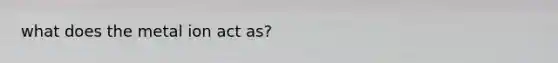 what does the metal ion act as?