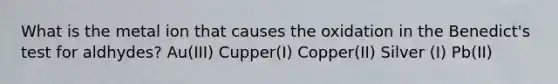 What is the metal ion that causes the oxidation in the Benedict's test for aldhydes? Au(III) Cupper(I) Copper(II) Silver (I) Pb(II)