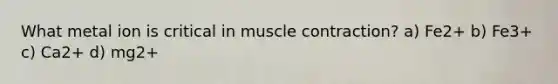 What metal ion is critical in muscle contraction? a) Fe2+ b) Fe3+ c) Ca2+ d) mg2+