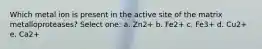 Which metal ion is present in the active site of the matrix metalloproteases? Select one: a. Zn2+ b. Fe2+ c. Fe3+ d. Cu2+ e. Ca2+