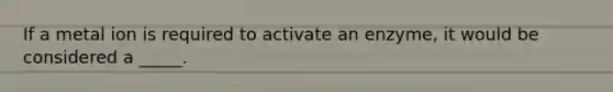 If a metal ion is required to activate an enzyme, it would be considered a _____.