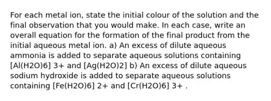 For each metal ion, state the initial colour of the solution and the final observation that you would make. In each case, write an overall equation for the formation of the final product from the initial aqueous metal ion. a) An excess of dilute aqueous ammonia is added to separate aqueous solutions containing [Al(H2O)6] 3+ and [Ag(H2O)2] b) An excess of dilute aqueous sodium hydroxide is added to separate aqueous solutions containing [Fe(H2O)6] 2+ and [Cr(H2O)6] 3+ .