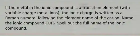 If the metal in the ionic compound is a transition element (with variable charge metal ions), the ionic charge is written as a Roman numeral following the element name of the cation. Name the ionic compound CuF2 Spell out the full name of the ionic compound.