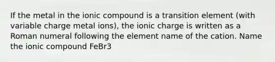 If the metal in the ionic compound is a transition element (with variable charge metal ions), the ionic charge is written as a Roman numeral following the element name of the cation. Name the ionic compound FeBr3