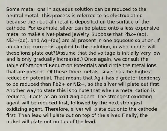 Some metal ions in aqueous solution can be reduced to the neutral metal. This process is referred to as electroplating because the neutral metal is deposited on the surface of the cathode. For example, silver can be plated onto a less expensive metal to make silver-plated jewelry. Suppose that Pb2+(aq), Ni2+(aq), and Ag+(aq) are all present in one aqueous solution. If an electric current is applied to this solution, in which order will these ions plate out?(Assume that the voltage is initially very low and is only gradually increased.) Once again, we consult the Table of Standard Reduction Potentials and circle the metal ions that are present. Of these three metals, silver has the highest reduction potential. That means that Ag+ has a greater tendency to be reduced than Pb2+ or Ni2+, so the silver will plate out first. Another way to state this is to note that when a metal cation is reduced, it acts as an oxidizing agent. The strongest oxidizing agent will be reduced first, followed by the next strongest oxidizing agent. Therefore, silver will plate out onto the cathode first. Then lead will plate out on top of the silver. Finally, the nickel will plate out on top of the lead.