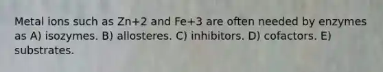 Metal ions such as Zn+2 and Fe+3 are often needed by enzymes as A) isozymes. B) allosteres. C) inhibitors. D) cofactors. E) substrates.