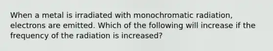 When a metal is irradiated with monochromatic radiation, electrons are emitted. Which of the following will increase if the frequency of the radiation is increased?