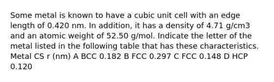 Some metal is known to have a cubic unit cell with an edge length of 0.420 nm. In addition, it has a density of 4.71 g/cm3 and an atomic weight of 52.50 g/mol. Indicate the letter of the metal listed in the following table that has these characteristics. Metal CS r (nm) A BCC 0.182 B FCC 0.297 C FCC 0.148 D HCP 0.120