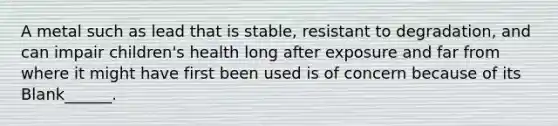 A metal such as lead that is stable, resistant to degradation, and can impair children's health long after exposure and far from where it might have first been used is of concern because of its Blank______.