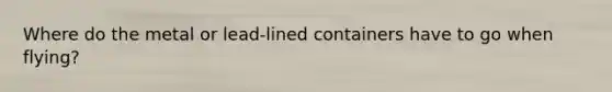 Where do the metal or lead-lined containers have to go when flying?