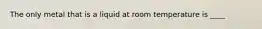The only metal that is a liquid at room temperature is ____