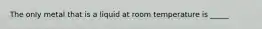 The only metal that is a liquid at room temperature is _____