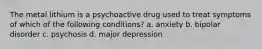 The metal lithium is a psychoactive drug used to treat symptoms of which of the following conditions? a. anxiety b. bipolar disorder c. psychosis d. major depression